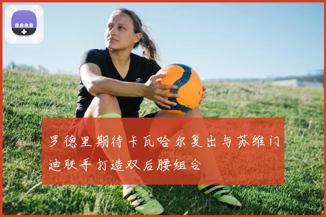 罗德里期待卡瓦哈尔复出与苏维门迪联手打造双后腰组合