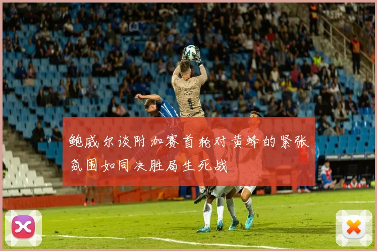 鲍威尔谈附加赛首轮对黄蜂的紧张氛围如同决胜局生死战