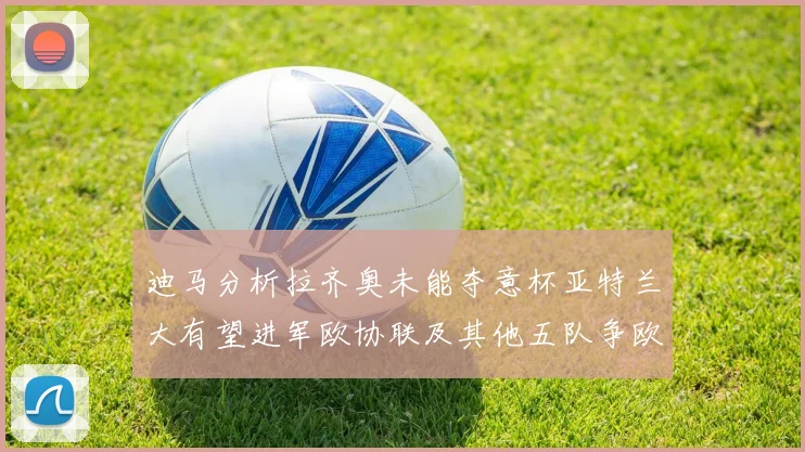 迪马分析拉齐奥未能夺意杯亚特兰大有望进军欧协联及其他五队争欧联资格