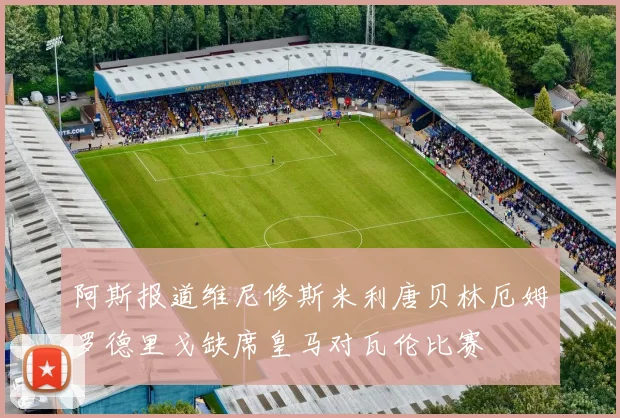 阿斯报道维尼修斯米利唐贝林厄姆罗德里戈缺席皇马对瓦伦比赛