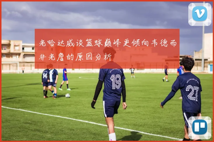 老哈达威谈篮球巅峰更倾向韦德而非老詹的原因分析