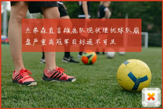 杰弗森直言雄鹿队现状堪忧球队崩盘严重离冠军目标遥不可及