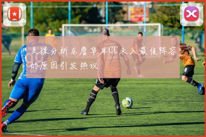 美媒分析东詹华库CC未入最佳阵容的原因引发热议