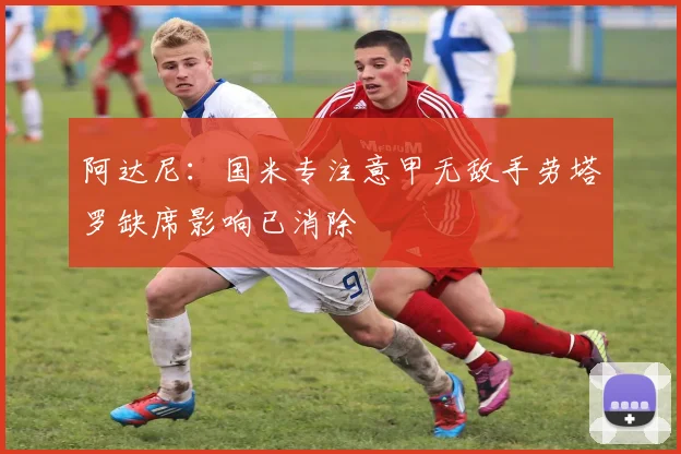 阿达尼：国米专注意甲无敌手劳塔罗缺席影响已消除