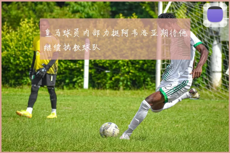 皇马球员内部力挺阿韦洛亚期待他继续执教球队