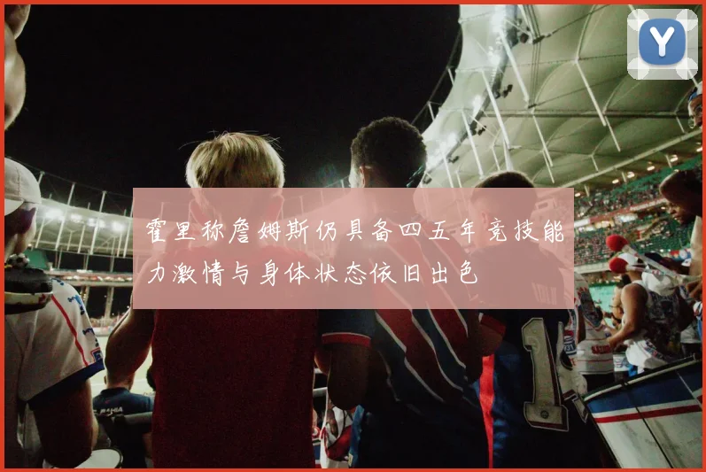 霍里称詹姆斯仍具备四五年竞技能力激情与身体状态依旧出色