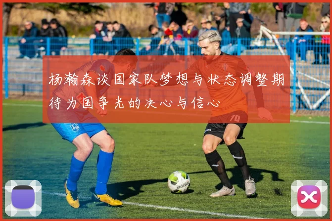 杨瀚森谈国家队梦想与状态调整期待为国争光的决心与信心