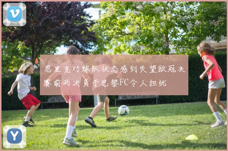 恩里克对球队状态感到失望欧冠决赛前两次负于巴黎FC令人担忧